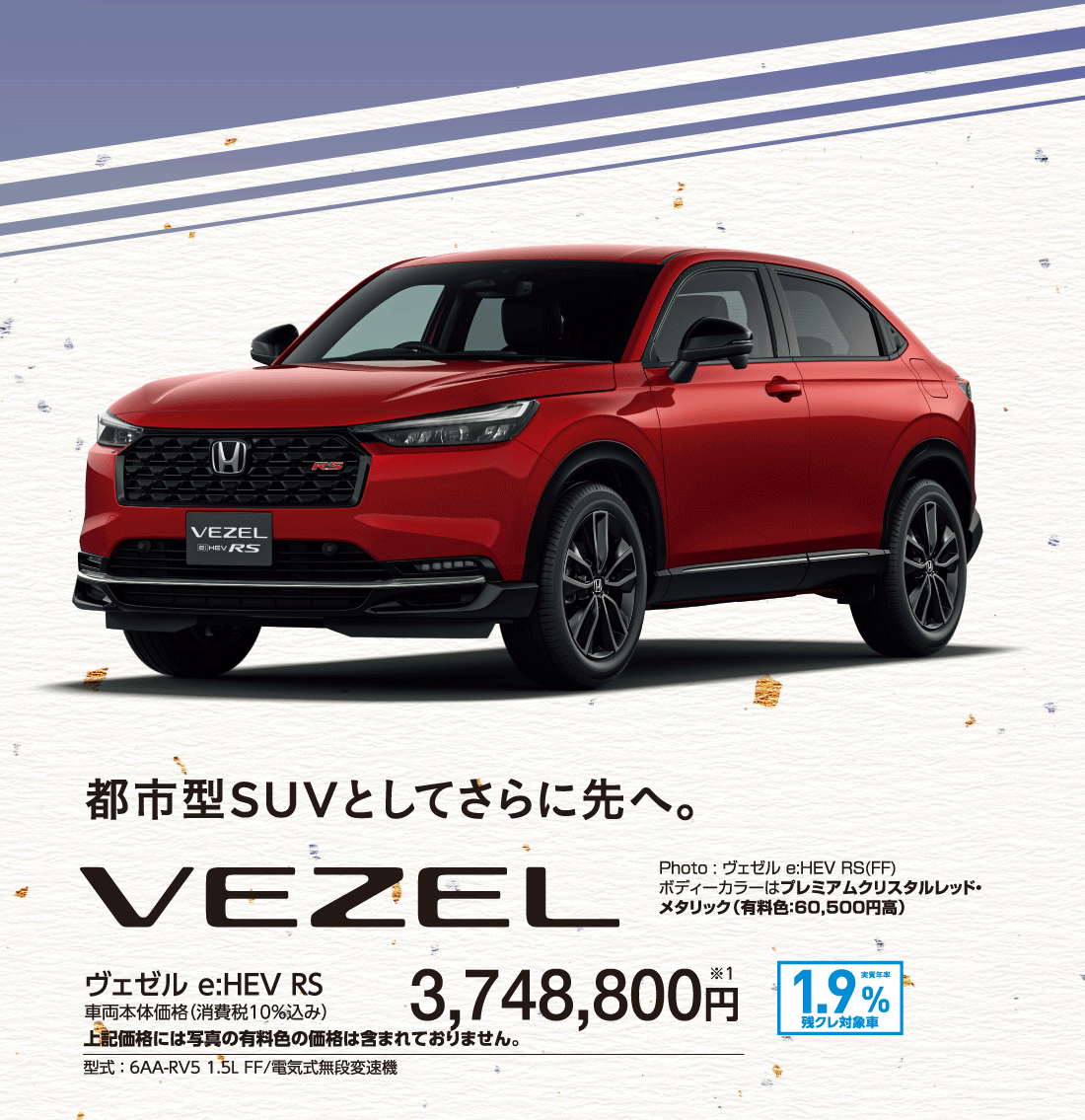 都市型SUVとしてさらに先へ。ヴェゼル e:HEV RS車両本体価格（消費税10%込み）3,748,800円※1上記価格には写真の有料色の価格は含まれておりません。型式:6AA-RV5 1.5L FF/電気式無段変速機実質年率1.9%残クレ対象車Photo:ヴェゼル e:HEV RS(FF)ボディーカラーはプレミアムクリスタルレッド・メタリック（有料色:60,500円高）