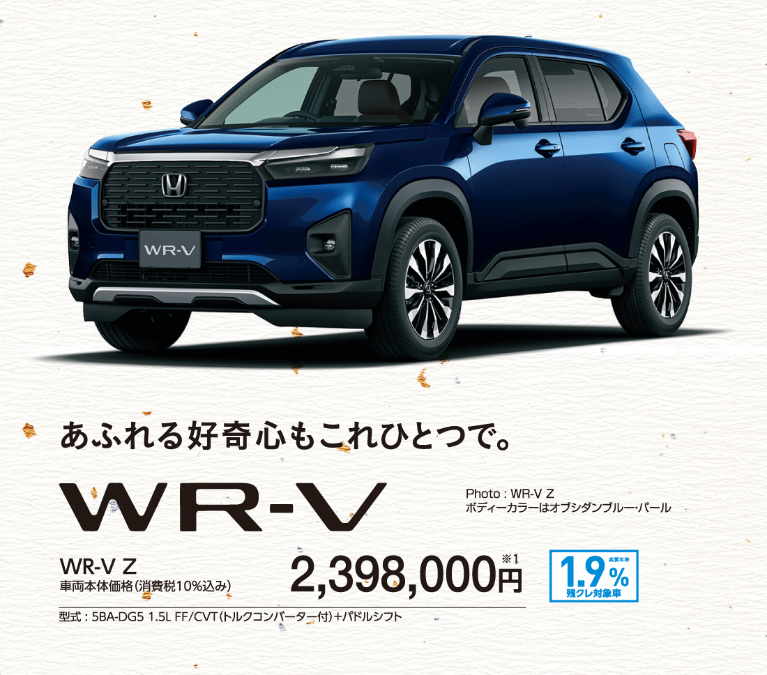 あふれる好奇心もこれひとつで。WR-V Z車両本体価格（消費税10%込み）2,398,000円※1型式:5BA-DG5 1.5L FF/CVT（トルクコンバーター付）+パドルシフト実質年率1.9%残クレ対象車