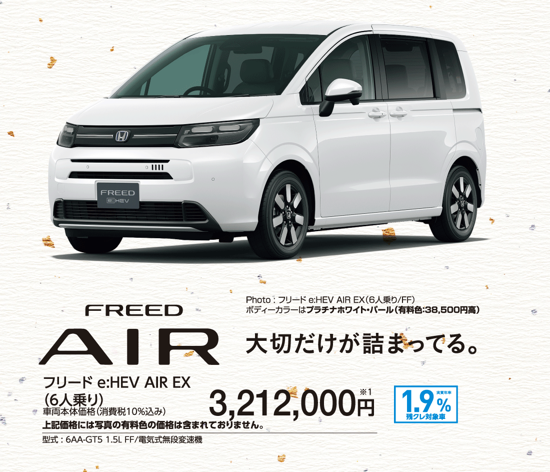 大切だけが詰まってる。フリード e:HEV AIR EX（6人乗り）車両本体価格（消費税10%込み）3,212,000円※1上記価格には写真の有料色の価格は含まれておりません。型式:6AA-GT5 1.5L FF/電気式無段変速機実質年率1.9%残クレ対象車Photo:フリード e:HEV AIR EX（6人乗り/FF）ボディーカラーはプラチナホワイト・パール（有料色:38,500円高）