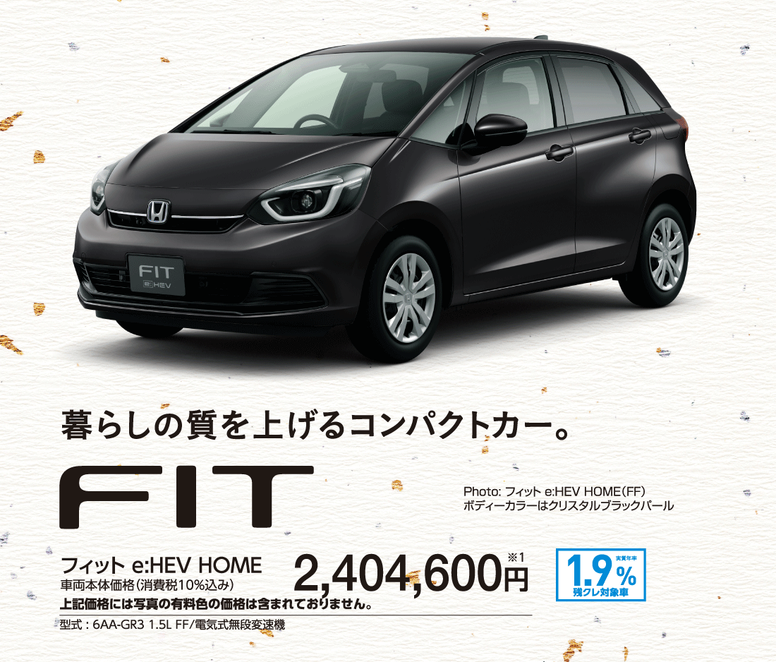 暮らしの質を上げるコンパクトカー。フィット e:HEV HOME車両本体価格（消費税10%込み）2,404,600円※1上記価格には写真の有料色の価格は含まれておりません。型式:6AA-GR3 1.5L FF/電気式無段変速機実質年率1.9%残クレ対象車Photo:フィット e:HEV HOME（FF）ボディーカラーはクリスタルブラックパール