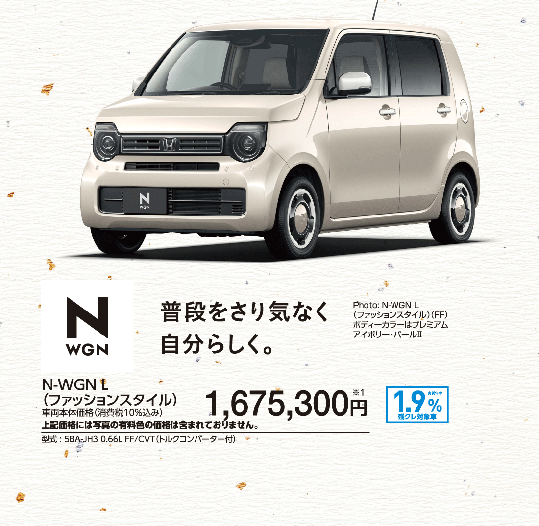 普段をさり気なく自分らしく。N-WGN L（ファッションスタイル）車両本体価格（消費税10%込み）1,675,300円※1上記価格には写真の有料色の価格は含まれておりません。型式:5BA-JH3 0.66L FF/CVT（トルクコンバーター付）実質年率1.9%残クレ対象車Photo:N-WGN L（ファッションスタイル）（FF）ボディーカラーはプレミアムアイボリー･パールⅡ