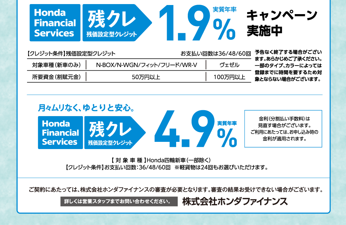 Honda Financial Services 残クレ 残価設定型クレジット実質年率1.9%キャンペーン実施中【クレジット条件】残価設定型クレジットお支払い回数は36/48/60回対象車種（新車のみ）N-BOX/N-WGN/フィット/フリード/WR-V所要資金（割賦元金）50万円以上ヴェゼル100万円以上予告なく終了する場合がございます。あらかじめご了承ください。一部のタイプ、カラーによっては登録までに時間を要するため対象とならない場合がございます。月々ムリなく、ゆとりと安心。Honda Financial Services 残クレ残価設定型クレジット実質年率4.9%金利（分割払い手数料）は	見直す場合がございます。ご利用にあたっては、お申し込み時の金利が適用されます。【対象車種】Honda四輪新車（一部除く）【クレジット条件】お支払い回数:36/48/60回  ※軽貨物は24回もお選びいただけます。ご契約にあたっては、株式会社ホンダファイナンスの審査が必要となります。審査の結果お受けできない場合がございます。詳しくは営業スタッフまでお問い合わせください。株式会社ホンダファイナンス