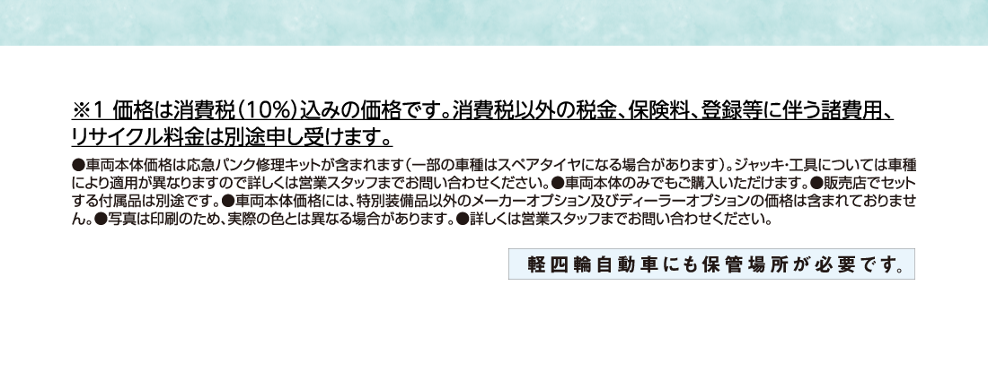 ※1 価格は消費税（10%）込みの価格です。消費税以外の税金、保険料、登録等に伴う諸費用、リサイクル料金は別途申し受けます。●車両本体価格は応急パンク修理キットが含まれます（一部の車種はスペアタイヤになる場合があります）。ジャッキ・工具については車種により適用が異なりますので詳しくは営業スタッフまでお問い合わせください。●車両本体のみでもご購入いただけます。●販売店でセットする付属品は別途です。●車両本体価格には、特別装備品以外のメーカーオプション及びディーラーオプションの価格は含まれておりません。●写真は印刷のため、実際の色とは異なる場合があります。●詳しくは営業スタッフまでお問い合わせください。軽四輪自動車にも保管場所が必要です。