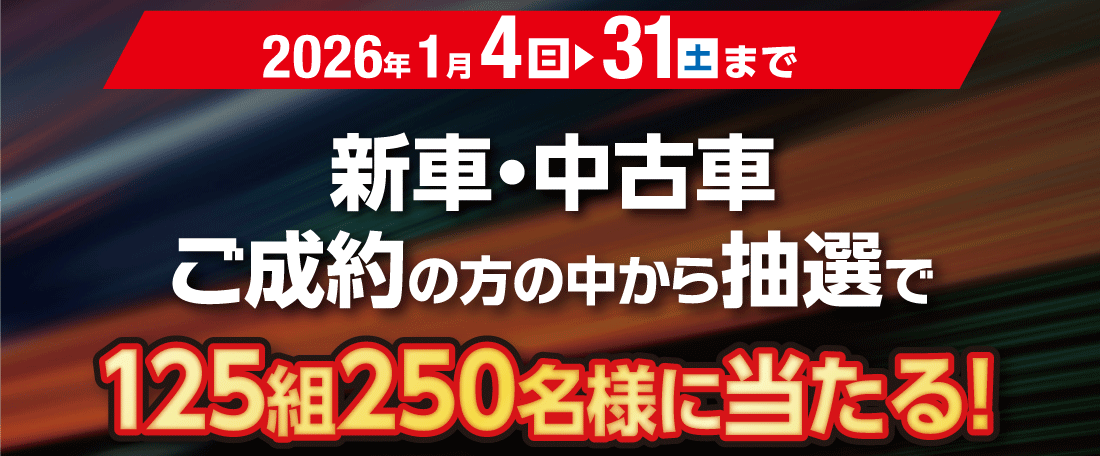 2026年1月4(日)▶31(土)まで新車・中古車ご成約の方の中から抽選で125組250名様に当たる!