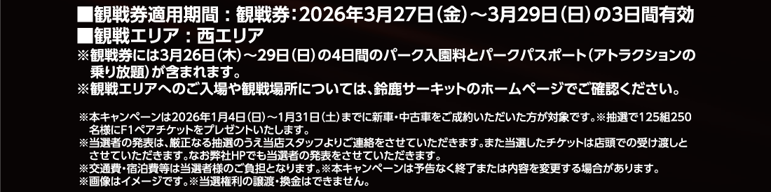 ■観戦券適用期間:観戦券:2026年3月27日（金）～3月29日（日）の3日間有効■観戦エリア:西エリア※観戦券には3月26日（木）～29日（日）の4日間のパーク入園料とパークパスポート（アトラクションの乗り放題）が含まれます。※観戦エリアへのご入場や観戦場所については、鈴鹿サーキットのホームページでご確認ください。※本キャンペーンは2026年1月4日（日）～1月31日（土）までに新車・中古車をご成約いただいた方が対象です。※抽選で125組250名様にF1ペアチケットをプレゼントいたします。※当選者の発表は、厳正なる抽選のうえ当店スタッフよりご連絡をさせていただきます。また当選したチケットは店頭での受け渡しとさせていただきます。なお弊社HPでも当選者の発表をさせていただきます。※交通費・宿泊費等は当選者様のご負担となります。※本キャンペーンは予告なく終了または内容を変更する場合があります。※画像はイメージです。※当選権利の譲渡・換金はできません。